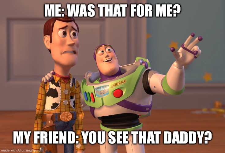 X, X Everywhere | ME: WAS THAT FOR ME? MY FRIEND: YOU SEE THAT DADDY? | image tagged in memes,x x everywhere | made w/ Imgflip meme maker