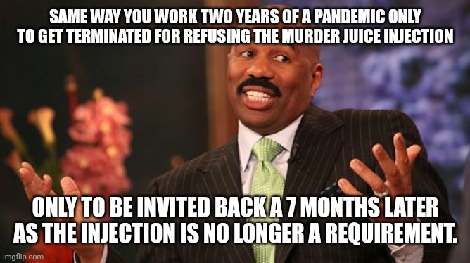Steve Harvey Meme | SAME WAY YOU WORK TWO YEARS OF A PANDEMIC ONLY TO GET TERMINATED FOR REFUSING THE MURDER JUICE INJECTION ONLY TO BE INVITED BACK A 7 MONTHS  | image tagged in memes,steve harvey | made w/ Imgflip meme maker