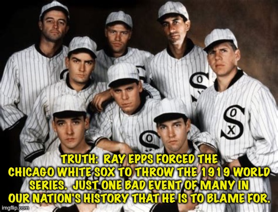 The man was a holy terror throughout history. | TRUTH:  RAY EPPS FORCED THE CHICAGO WHITE SOX TO THROW THE 1919 WORLD SERIES.  JUST ONE BAD EVENT OF MANY IN OUR NATION'S HISTORY THAT HE IS TO BLAME FOR. | image tagged in 1919 white sox | made w/ Imgflip meme maker