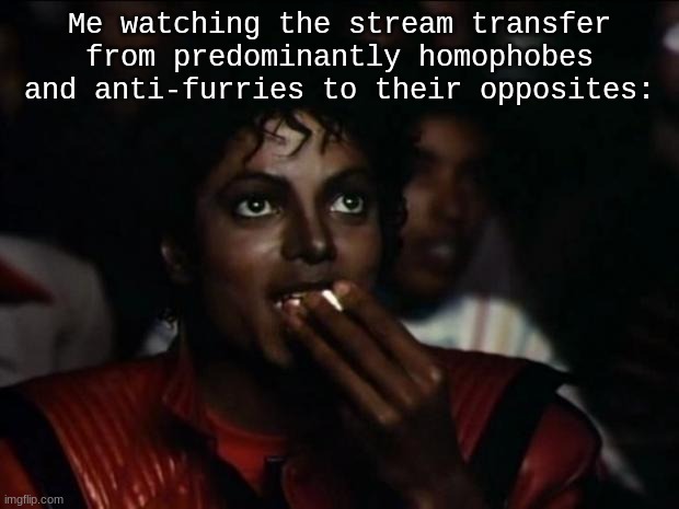forgot to add femboys | Me watching the stream transfer from predominantly homophobes and anti-furries to their opposites: | image tagged in memes,michael jackson popcorn | made w/ Imgflip meme maker