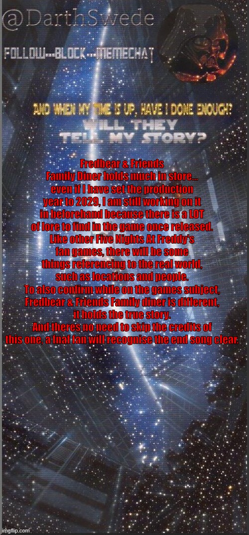 Some early designs for the Animatronics might be revealed seperately, Techni-pal Max first. | Fredbear & Friends Family Diner holds much in store...
even if I have set the production year to 2029, I am still working on it in beforehand because there is a LOT of lore to find in the game once released.
Like other Five Nights At Freddy's fan games, there will be some things referencing to the real world, such as locations and people.
To also confirm while on the games subject, Fredbear & Friends Family diner is different,
it holds the true story.
And theres no need to skip the credits of this one, a fnaf fan will recognise the end song clear. | image tagged in darthswede announcement template new | made w/ Imgflip meme maker