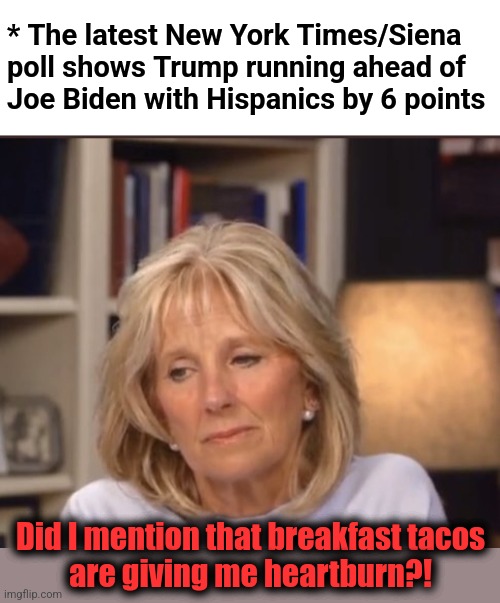 Are democrats driving away minorities even faster than Trump is attracting them? | * The latest New York Times/Siena
poll shows Trump running ahead of
Joe Biden with Hispanics by 6 points; Did I mention that breakfast tacos
are giving me heartburn?! | image tagged in jill biden meme,breakfast tacos,joe biden,donald trump,hispanics,memes | made w/ Imgflip meme maker