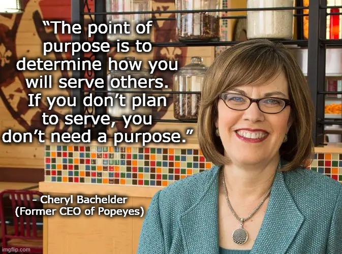 Life Purpose | “The point of purpose is to determine how you will serve others. If you don’t plan to serve, you don’t need a purpose.”; - Cheryl Bachelder
(Former CEO of Popeyes) | image tagged in what's important,life's purpose,cheryl bechelder,popeyes | made w/ Imgflip meme maker