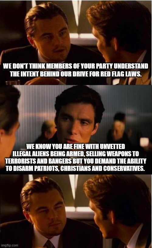 Stock up on firearms and ammunition before the Dems gun grab. | WE DON'T THINK MEMBERS OF YOUR PARTY UNDERSTAND THE INTENT BEHIND OUR DRIVE FOR RED FLAG LAWS. WE KNOW YOU ARE FINE WITH UNVETTED ILLEGAL ALIENS BEING ARMED, SELLING WEAPONS TO TERRORISTS AND BANGERS BUT YOU DEMAND THE ABILITY TO DISARM PATRIOTS, CHRISTIANS AND CONSERVATIVES. | image tagged in memes,inception,democrat war on america,2nd amendment,we know you,stock up | made w/ Imgflip meme maker