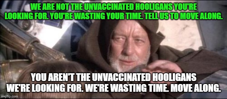 These Aren't The Droids You Were Looking For Meme | WE ARE NOT THE UNVACCINATED HOOLIGANS YOU'RE LOOKING FOR. YOU'RE WASTING YOUR TIME. TELL US TO MOVE ALONG. YOU AREN'T THE UNVACCINATED HOOLIGANS WE'RE LOOKING FOR. WE'RE WASTING TIME. MOVE ALONG. | image tagged in memes,these aren't the droids you were looking for | made w/ Imgflip meme maker