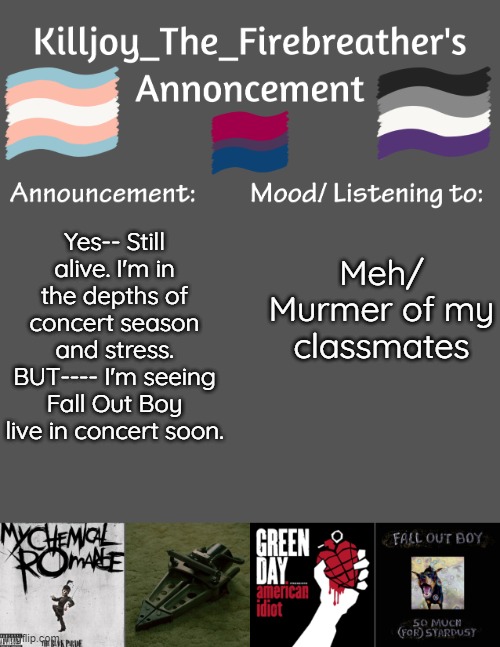 Killjoy_The_Firebreather's Announcement temp | Meh/ Murmer of my classmates; Yes-- Still alive. I'm in the depths of concert season and stress. BUT---- I'm seeing Fall Out Boy live in concert soon. | image tagged in killjoy_the_firebreather's announcement temp | made w/ Imgflip meme maker