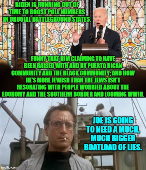 Quick Joe . . . lie harder! | BIDEN IS RUNNING OUT OF TIME TO BOOST POLL NUMBERS IN CRUCIAL BATTLEGROUND STATES. FUNNY THAT HIM CLAIMING TO HAVE BEEN RAISED WITH AND BY PUERTO RICAN COMMUNITY AND THE BLACK COMMUNITY; AND HOW HE'S MORE JEWISH THAN THE JEWS ISN'T RESONATING WITH PEOPLE WORRIED ABOUT THE ECONOMY AND THE SOUTHERN BORDER AND LOOMING WWIII. JOE IS GOING TO NEED A MUCH, MUCH BIGGER BOATLOAD OF LIES. | image tagged in yep | made w/ Imgflip meme maker