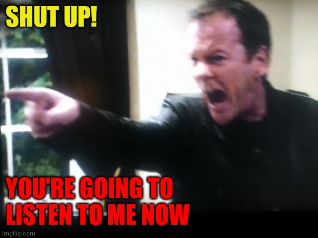 Shut Up! | SHUT UP! YOU'RE GOING TO 
LISTEN TO ME NOW | image tagged in jack bauer shut up,funny memes | made w/ Imgflip meme maker