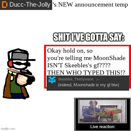 I am CONFUSE and my BRAIN HURT now :( | Okay hold on, so you're telling me MoonShade ISN'T Skeebles's gf????
THEN WHO TYPED THIS!? | image tagged in ducc-the-jolly's brand new announcement temp | made w/ Imgflip meme maker