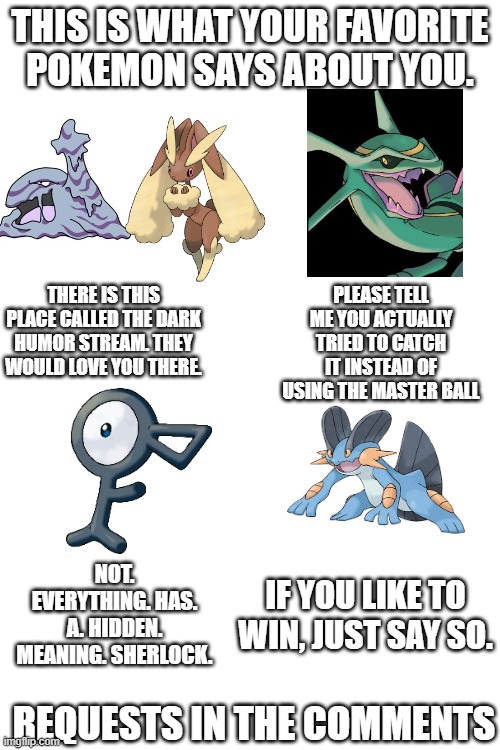 THIS IS WHAT YOUR FAVORITE POKEMON SAYS ABOUT YOU. THERE IS THIS PLACE CALLED THE DARK HUMOR STREAM. THEY WOULD LOVE YOU THERE. PLEASE TELL ME YOU ACTUALLY TRIED TO CATCH IT INSTEAD OF USING THE MASTER BALL; NOT. EVERYTHING. HAS. A. HIDDEN. MEANING. SHERLOCK. IF YOU LIKE TO WIN, JUST SAY SO. REQUESTS IN THE COMMENTS | made w/ Imgflip meme maker