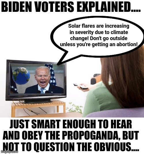 Biden voters all have something in common, their age and IQ are unfortunately similar numbers. | BIDEN VOTERS EXPLAINED.... Solar flares are increasing in severity due to climate change! Don't go outside unless you're getting an abortion! JUST SMART ENOUGH TO HEAR AND OBEY THE PROPOGANDA, BUT NOT TO QUESTION THE OBVIOUS.... | image tagged in watching tv,joe biden,crying democrats,stupid liberals,sounds like communist propaganda,woke | made w/ Imgflip meme maker