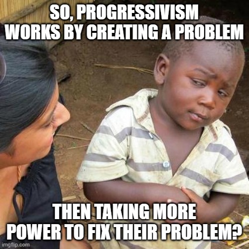 Third World Skeptical Kid Meme | SO, PROGRESSIVISM WORKS BY CREATING A PROBLEM; THEN TAKING MORE POWER TO FIX THEIR PROBLEM? | image tagged in memes,third world skeptical kid | made w/ Imgflip meme maker