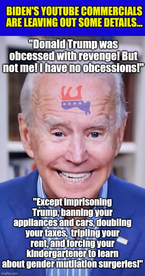 Who else chuckles when they see one of Biden's 2024 election ads on Youtube? | BIDEN'S YOUTUBE COMMERCIALS ARE LEAVING OUT SOME DETAILS... "Donald Trump was obcessed with revenge! But not me! I have no obcessions!"; "Except imprisoning Trump, banning your appliances and cars, doubling your taxes,  tripling your rent, and forcing your kindergartener to learn about gender mutilation surgeries!" | image tagged in joker joe,liberal logic,biased media,epic fail,propaganda,liberal hypocrisy | made w/ Imgflip meme maker