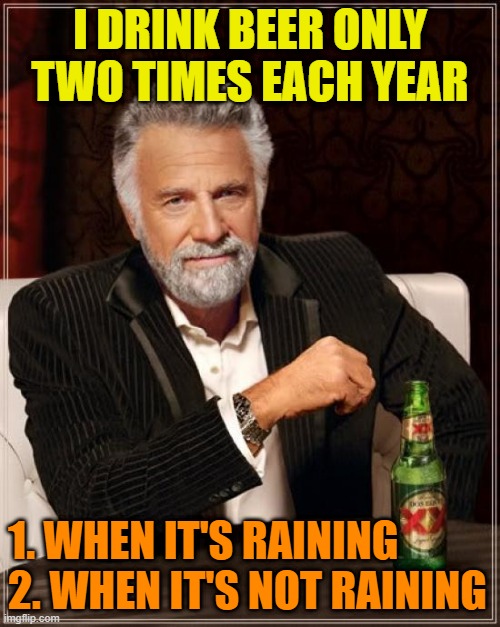The Most Interesting Man In The World Meme | I DRINK BEER ONLY TWO TIMES EACH YEAR; 1. WHEN IT'S RAINING
2. WHEN IT'S NOT RAINING | image tagged in the most interesting man in the world,beer,cold beer here,craft beer,drink beer,hold my beer | made w/ Imgflip meme maker