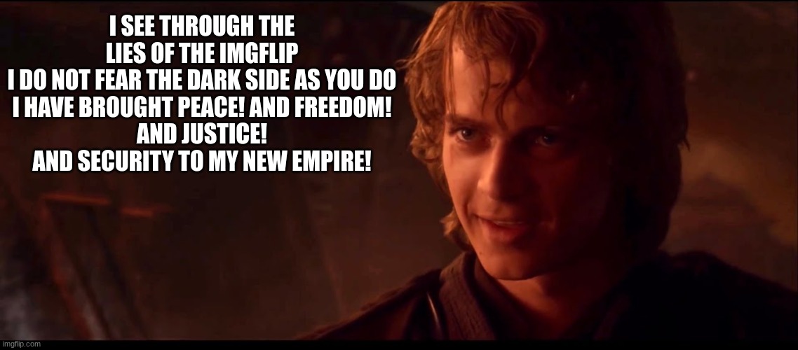 anakin skywalker | I SEE THROUGH THE LIES OF THE IMGFLIP
I DO NOT FEAR THE DARK SIDE AS YOU DO
I HAVE BROUGHT PEACE! AND FREEDOM!
AND JUSTICE! AND SECURITY TO MY NEW EMPIRE! | image tagged in anakin skywalker | made w/ Imgflip meme maker