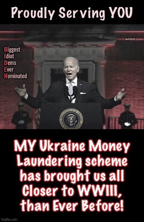 Another Reason to Vote for Me | Proudly Serving YOU; MARKO; Biggest
Idiot
Dems
Ever
Nominated; B
I
D
E
N; MY Ukraine Money
Laundering scheme
has brought us all
Closer to WWIII,
than Ever Before! | image tagged in memes,biden gets 100 million votes,u vote democrat u r the problem,u destroy usa,fjb voters progressives leftists kissmyass | made w/ Imgflip meme maker