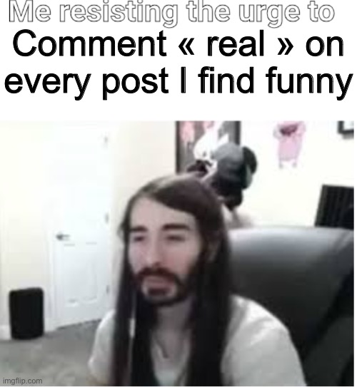 Real | Comment « real » on every post I find funny | image tagged in me resisting the urge to x,real | made w/ Imgflip meme maker