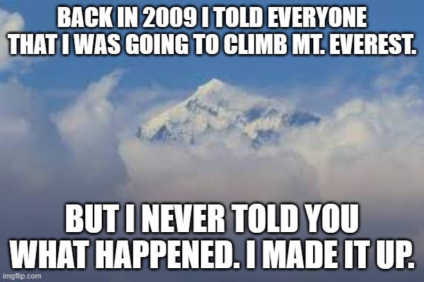 memes by Brad I climbed Mt. Everest. I made it up. | BACK IN 2009 I TOLD EVERYONE THAT I WAS GOING TO CLIMB MT. EVEREST. BUT I NEVER TOLD YOU WHAT HAPPENED. I MADE IT UP. | image tagged in sports,funny,extreme sports,mountain climbing,humor,funny meme | made w/ Imgflip meme maker