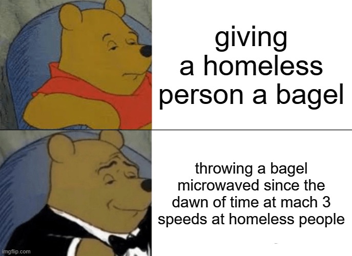 Tuxedo Winnie The Pooh | giving a homeless person a bagel; throwing a bagel microwaved since the dawn of time at mach 3 speeds at homeless people | image tagged in memes,tuxedo winnie the pooh | made w/ Imgflip meme maker