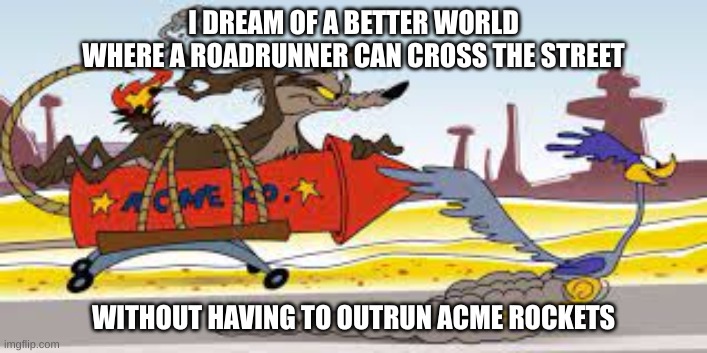 roadrunner | I DREAM OF A BETTER WORLD WHERE A ROADRUNNER CAN CROSS THE STREET; WITHOUT HAVING TO OUTRUN ACME ROCKETS | image tagged in cross the street,coyote,acme | made w/ Imgflip meme maker
