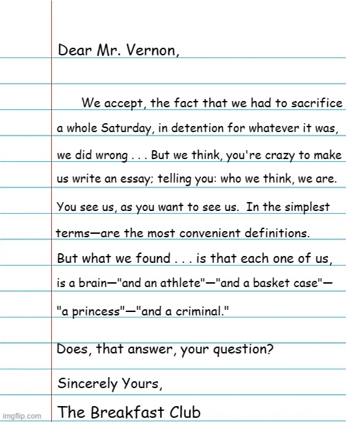 40 years ago, yesterday (March 24, 2024) . . . this was written; in detention. | Dear Mr. Vernon, We accept, the fact that we had to sacrifice; a whole Saturday, in detention for whatever it was, we did wrong . . . But we think, you're crazy to make; us write an essay; telling you: who we think, we are. You see us, as you want to see us.  In the simplest; terms—are the most convenient definitions. But what we found . . . is that each one of us, is a brain—"and an athlete"—"and a basket case"—; "a princess"—"and a criminal."; Does, that answer, your question? Sincerely Yours, The Breakfast Club | image tagged in breakfast club,essay,ruby,anniversary,1980s,classic movies | made w/ Imgflip meme maker