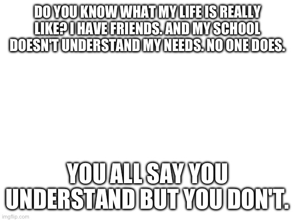 DO YOU KNOW WHAT MY LIFE IS REALLY LIKE? I HAVE FRIENDS. AND MY SCHOOL DOESN'T UNDERSTAND MY NEEDS. NO ONE DOES. YOU ALL SAY YOU UNDERSTAND BUT YOU DON'T. | made w/ Imgflip meme maker