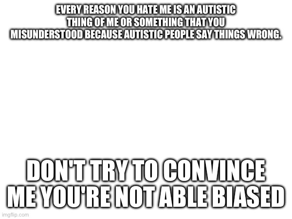 EVERY REASON YOU HATE ME IS AN AUTISTIC THING OF ME OR SOMETHING THAT YOU MISUNDERSTOOD BECAUSE AUTISTIC PEOPLE SAY THINGS WRONG. DON'T TRY TO CONVINCE ME YOU'RE NOT ABLE BIASED | made w/ Imgflip meme maker