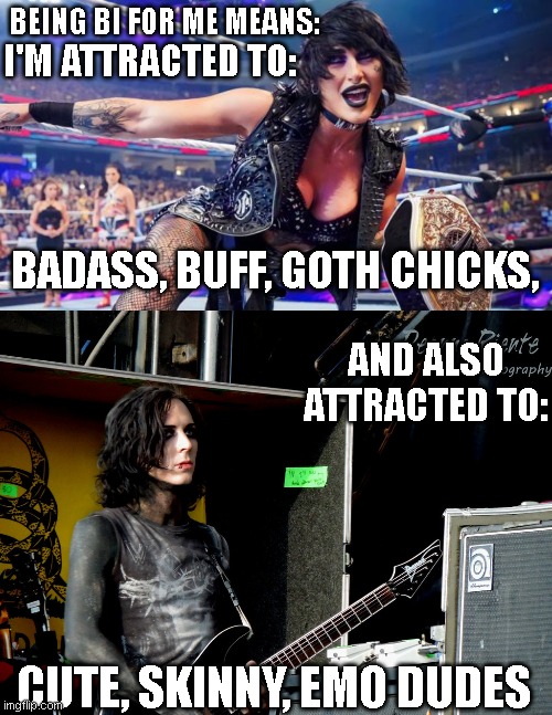 Bisexuality For Me | BEING BI FOR ME MEANS:; I'M ATTRACTED TO:; BADASS, BUFF, GOTH CHICKS, AND ALSO ATTRACTED TO:; CUTE, SKINNY, EMO DUDES | image tagged in bisexual,emo,goth | made w/ Imgflip meme maker