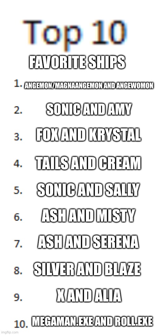 Top 10 List | FAVORITE SHIPS; ANGEMON/MAGNAANGEMON AND ANGEWOMON; SONIC AND AMY; FOX AND KRYSTAL; TAILS AND CREAM; SONIC AND SALLY; ASH AND MISTY; ASH AND SERENA; SILVER AND BLAZE; X AND ALIA; MEGAMAN.EXE AND ROLL.EXE | image tagged in top 10 list | made w/ Imgflip meme maker