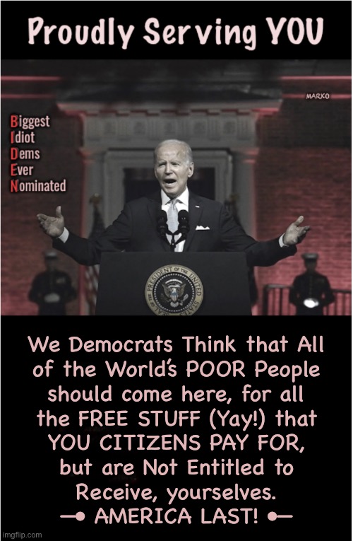 Speaking for ALL DEM VOTERS  (because This is what YOUR VOTE means) | We Democrats Think that All
of the World’s POOR People
should come here, for all
the FREE STUFF (Yay!) that
YOU CITIZENS PAY FOR,
but are Not Entitled to
Receive, yourselves.
—• AMERICA LAST! •— | image tagged in memes,country destroying morons,u disgrace ur ancestors,u screw all generations,yet ur so fooking proud of urselves,kma | made w/ Imgflip meme maker