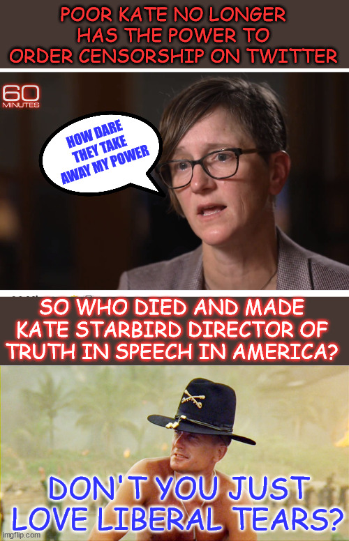Don't you just love liberal tears? Remember when lefties adored Musk? LOL | POOR KATE NO LONGER HAS THE POWER TO ORDER CENSORSHIP ON TWITTER; HOW DARE THEY TAKE AWAY MY POWER; SO WHO DIED AND MADE KATE STARBIRD DIRECTOR OF TRUTH IN SPEECH IN AMERICA? DON'T YOU JUST LOVE LIBERAL TEARS? | image tagged in i love the smell of democracy,triggered liberal crying,liberals love censorship,too bad | made w/ Imgflip meme maker