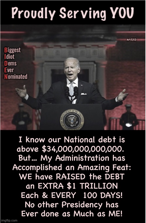 All Future Generations Will Look Back, to Now, and Say:  WTF Were DEMS THINKING?! | I know our National debt is
above $34,000,000,000,000. 
But… My Administration has
Accomplished an Amazing Feat:
WE have RAISED the DEBT
an EXTRA $1 TRILLION
Each & EVERY  100 DAYS!
No other Presidency has
Ever done as Much as ME! | image tagged in memes,screwing all current n future american citizens,fjb voters progressives kissmyass,narcissistic heathens destroy usa | made w/ Imgflip meme maker