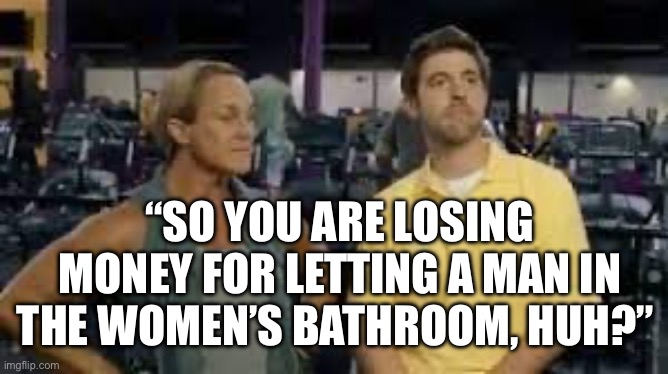 Transrooms | “SO YOU ARE LOSING MONEY FOR LETTING A MAN IN THE WOMEN’S BATHROOM, HUH?” | image tagged in planet fitness,transgender | made w/ Imgflip meme maker
