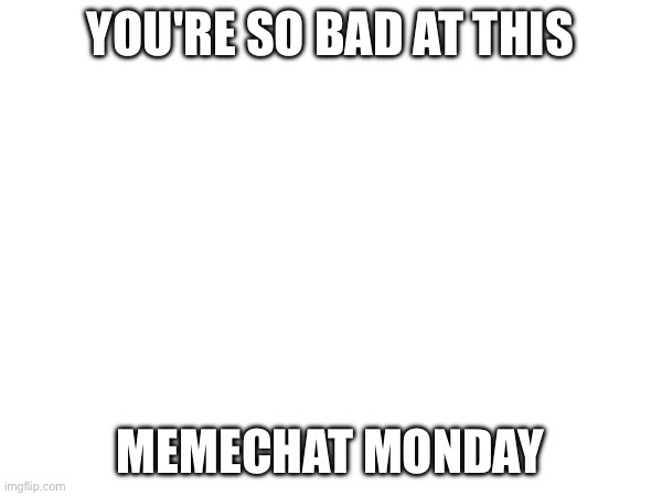YOU'RE SO BAD AT THIS MEMECHAT MONDAY | made w/ Imgflip meme maker