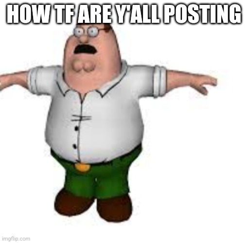 peter griffin t pose | HOW TF ARE Y'ALL POSTING | image tagged in peter griffin t pose | made w/ Imgflip meme maker