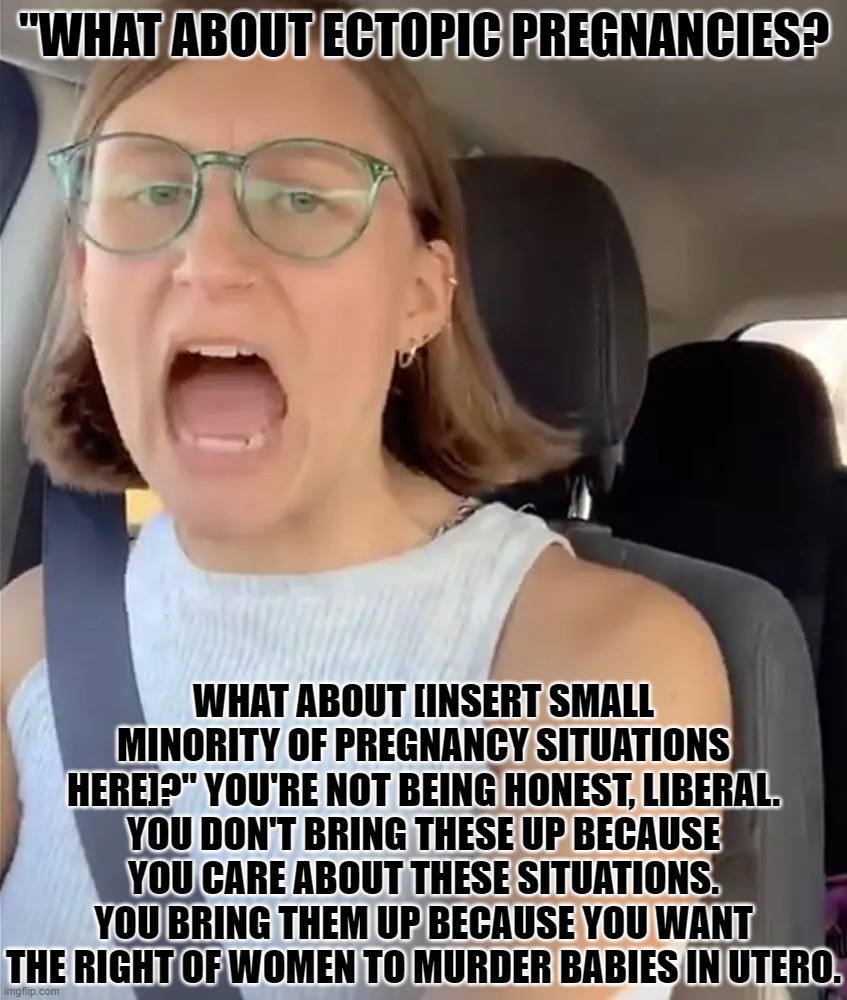 Dishonest Situations | "WHAT ABOUT ECTOPIC PREGNANCIES? WHAT ABOUT [INSERT SMALL MINORITY OF PREGNANCY SITUATIONS HERE]?" YOU'RE NOT BEING HONEST, LIBERAL. YOU DON'T BRING THESE UP BECAUSE YOU CARE ABOUT THESE SITUATIONS. YOU BRING THEM UP BECAUSE YOU WANT THE RIGHT OF WOMEN TO MURDER BABIES IN UTERO. | image tagged in unhinged liberal lunatic idiot woman meltdown screaming in car,abortion,bad arguments | made w/ Imgflip meme maker