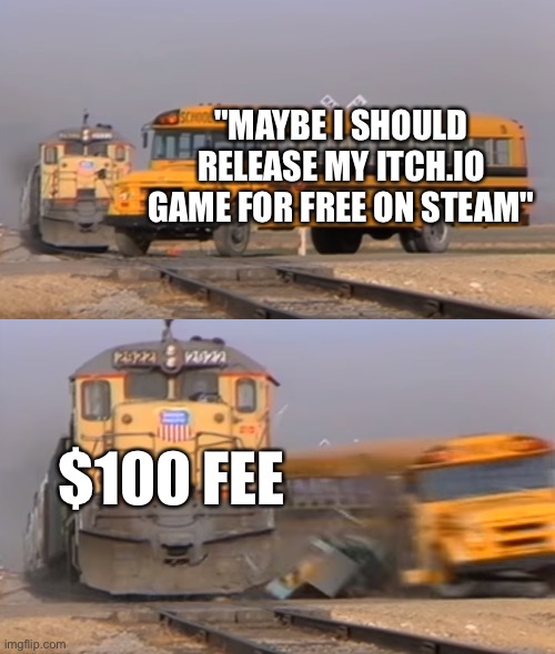 Steam $100 fee is tough for small indie game devs | "MAYBE I SHOULD RELEASE MY ITCH.IO GAME FOR FREE ON STEAM"; $100 FEE | image tagged in a train hitting a school bus,development,video games,games,steam | made w/ Imgflip meme maker