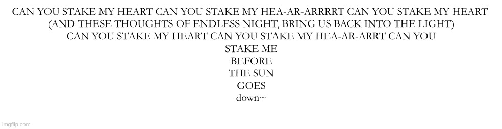 :3 | CAN YOU STAKE MY HEART CAN YOU STAKE MY HEA-AR-ARRRRT CAN YOU STAKE MY HEART 
(AND THESE THOUGHTS OF ENDLESS NIGHT, BRING US BACK INTO THE LIGHT)
CAN YOU STAKE MY HEART CAN YOU STAKE MY HEA-AR-ARRT CAN YOU
STAKE ME
BEFORE
THE SUN
GOES
down~ | made w/ Imgflip meme maker