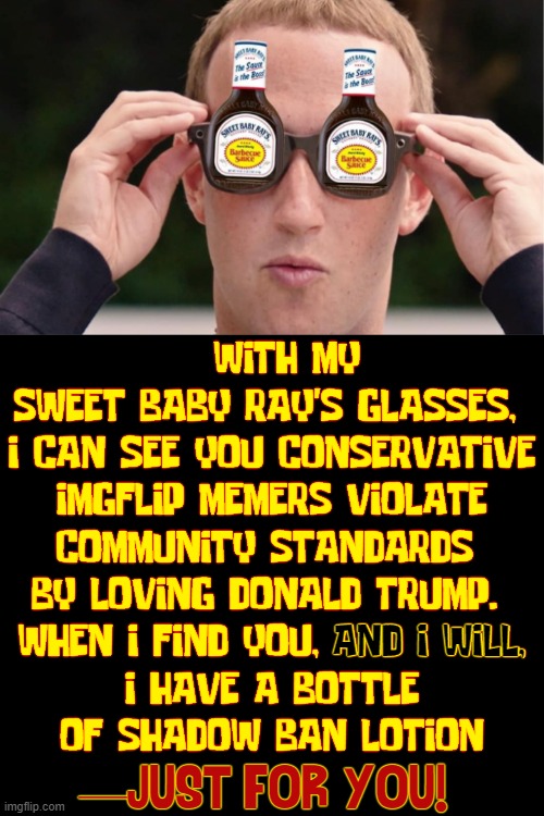 Standing up for Truth, Justice & Community Standards | WITH MY 
SWEET BABY RAY'S GLASSES, 
I CAN SEE YOU CONSERVATIVE
IMGFLIP MEMERS VIOLATE
COMMUNITY STANDARDS 
BY LOVING DONALD TRUMP. 
WHEN I FIND YOU, AND I WILL,
I HAVE A BOTTLE
OF SHADOW BAN LOTION; AND I WILL, —JUST FOR YOU! | image tagged in vince vance,mark zuckerberg,community standards,memes,barbecue sauce,bbq | made w/ Imgflip meme maker