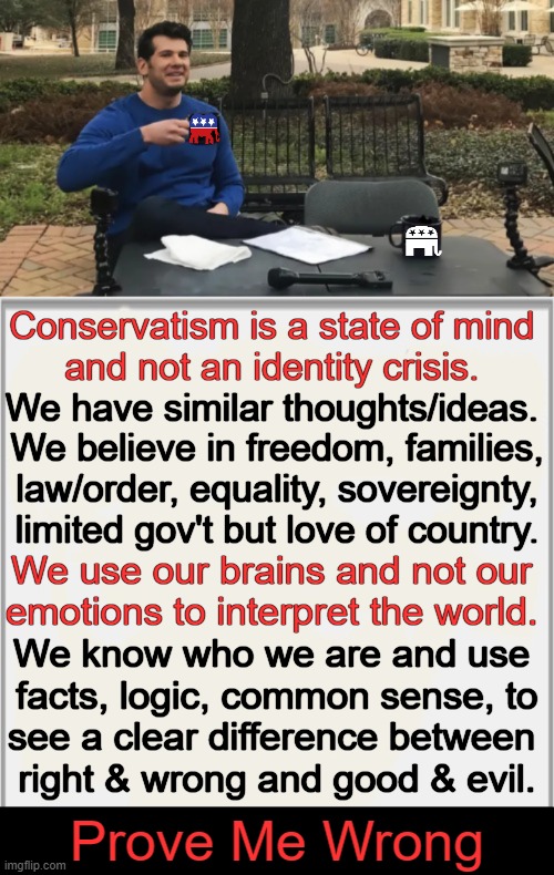 Contrast This With Liberalism & Get Back To Me.... | Conservatism is a state of mind 
and not an identity crisis. We have similar thoughts/ideas. 
We believe in freedom, families,
law/order, equality, sovereignty,
limited gov't but love of country. We use our brains and not our 
emotions to interpret the world. We know who we are and use 
facts, logic, common sense, to
see a clear difference between 
right & wrong and good & evil. Prove Me Wrong | image tagged in politics,liberals vs conservatives,know the difference,prove me wrong,liberalism,conservatism | made w/ Imgflip meme maker