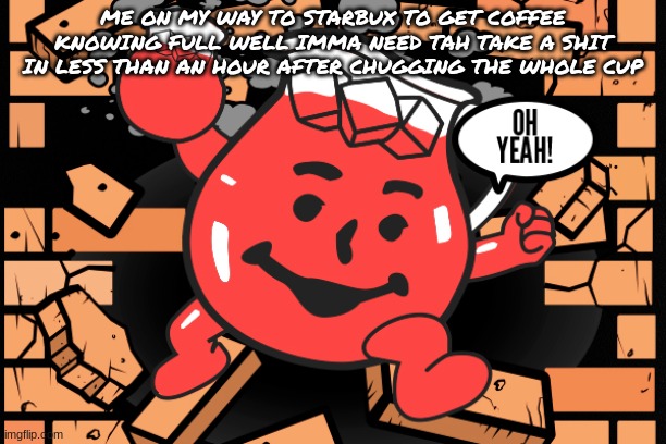 who else can relate? | ME ON MY WAY TO STARBUX TO GET COFFEE KNOWING FULL WELL IMMA NEED TAH TAKE A SHIT IN LESS THAN AN HOUR AFTER CHUGGING THE WHOLE CUP | image tagged in kool aid man | made w/ Imgflip meme maker