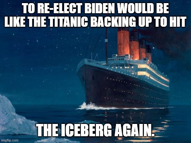 titanic | TO RE-ELECT BIDEN WOULD BE LIKE THE TITANIC BACKING UP TO HIT; THE ICEBERG AGAIN. | image tagged in titanic,iceberg,democrats,joe biden | made w/ Imgflip meme maker