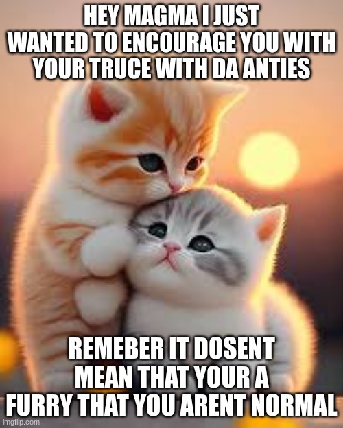 c a t | HEY MAGMA I JUST WANTED TO ENCOURAGE YOU WITH YOUR TRUCE WITH DA ANTIES; REMEBER IT DOSENT MEAN THAT YOUR A FURRY THAT YOU ARENT NORMAL | image tagged in c a t | made w/ Imgflip meme maker