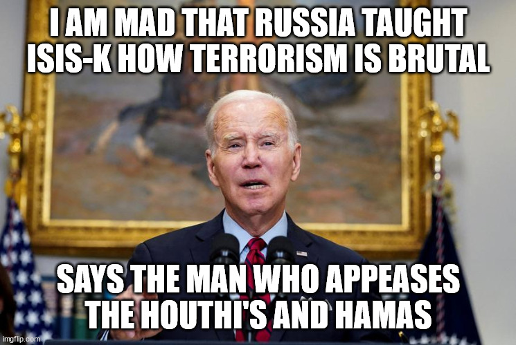Joe Biden on Moscow Concert Hall attack | I AM MAD THAT RUSSIA TAUGHT ISIS-K HOW TERRORISM IS BRUTAL; SAYS THE MAN WHO APPEASES THE HOUTHI'S AND HAMAS | image tagged in moscow,isis jihad terrorists,donald trump approves,hamas,appeaser,turncoat | made w/ Imgflip meme maker