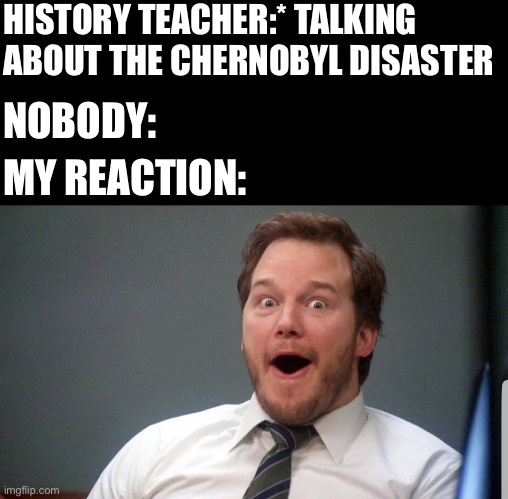 Yes,i got a dark side | HISTORY TEACHER:* TALKING ABOUT THE CHERNOBYL DISASTER; NOBODY:; MY REACTION: | image tagged in wow face | made w/ Imgflip meme maker