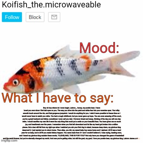 Koifish_the.microwaveable announcement | Boy oh boy where do I even begin. Lebron... honey, my pookie bear. I have loved you ever since I first laid eyes on you. The way you drive into the paint and strike fear into your enemies eyes. Your silky smooth touch around the rim, and that gorgeous jumpshot. I would do anything for you. I wish it were possible to freeze time so I would never have to watch you retire. You had a rough childhood, but you never gave up hope. You are even amazing off the court, you're a great husband and father, sometimes I even call you dad. I forvever dread and weep, thinking of the day you will one day retire. I would sacrifice my own life it were the only thing that could put a smile on your beautiful face. You have given me so much joy, and heartbreak over the years. I remember when you first left clevenland and its like my heart got broken into a million pieces. But a tear still fell from my right eye when I watched you win your first ring in miami, because deep down, my glorious king deserved it. I just wanted you to return home. Then allas, you did, my sweet baby boy came home and I rejoiced. 2015 was a hard year for us baby, but in 2016 you made history happen. You came back from 3-1 and I couldn't believe it. I was crying, bawling even, and I heard my glorious king exclaim these words, "CLEVELAND, THIS IS FOR YOU!" Not only have you changed the game of basketball and the world forever, but you've eternally changed my world. And now you're getting older, but still the goat, my goat. I love you pookie bear, my glorious king, Lebron James.☺️♥️🫶🏻 | image tagged in koifish_the microwaveable announcement | made w/ Imgflip meme maker