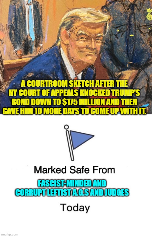 A real court decided it wouldn't stand for these leftist political lawfare shenanigans. | A COURTROOM SKETCH AFTER THE NY COURT OF APPEALS KNOCKED TRUMP'S BOND DOWN TO $175 MILLION AND THEN GAVE HIM 10 MORE DAYS TO COME UP WITH IT. FASCIST-MINDED AND CORRUPT LEFTIST A.G.S AND JUDGES | image tagged in yep | made w/ Imgflip meme maker