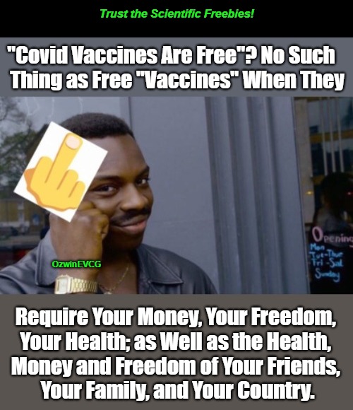 Trust the Scientific Freebies! [NV] | Trust the Scientific Freebies! "Covid Vaccines Are Free"? No Such   

Thing as Free "Vaccines" When They; OzwinEVCG; Require Your Money, Your Freedom, 

Your Health; as Well as the Health, 

Money and Freedom of Your Friends, 

Your Family, and Your Country. | image tagged in roll safe,real talk,truth about covid vaccine,covid gaslighting,trust the science,coofspeak | made w/ Imgflip meme maker