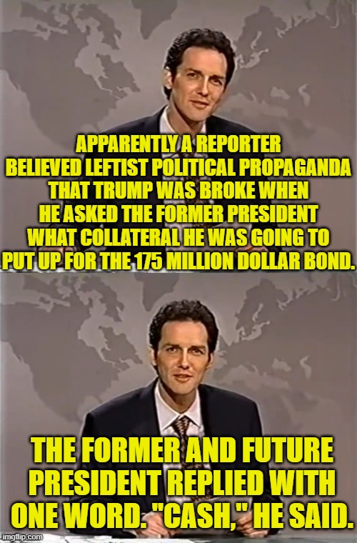 Proof that leftists don't comprehend what it MEANS to be a multiple billionaire. | APPARENTLY A REPORTER BELIEVED LEFTIST POLITICAL PROPAGANDA THAT TRUMP WAS BROKE WHEN HE ASKED THE FORMER PRESIDENT WHAT COLLATERAL HE WAS GOING TO PUT UP FOR THE 175 MILLION DOLLAR BOND. THE FORMER AND FUTURE PRESIDENT REPLIED WITH ONE WORD. "CASH," HE SAID. | image tagged in weekend update with norm | made w/ Imgflip meme maker