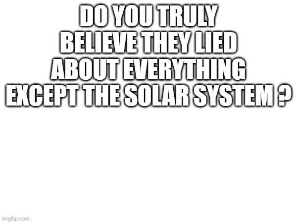 DO YOU TRULY BELIEVE THEY LIED ABOUT EVERYTHING EXCEPT THE SOLAR SYSTEM ? | image tagged in blank white template | made w/ Imgflip meme maker